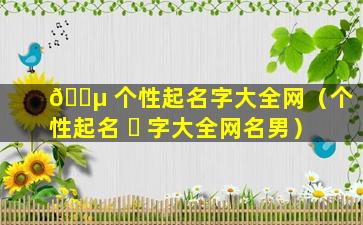 🌵 个性起名字大全网（个性起名 ☘ 字大全网名男）